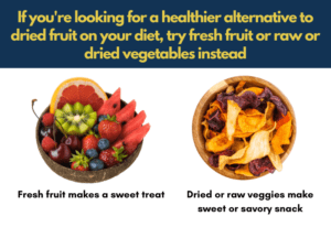 Healthy alternatives to dried fruit are: Dried or raw veggies make sweet or savory snack, fresh fruit makes a sweet treat to replace dessert